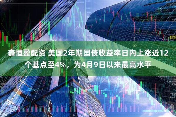 鑫恒盈配资 美国2年期国债收益率日内上涨近12个基点至4%，为4月9日以来最高水平