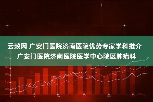 云燚网 广安门医院济南医院优势专家学科推介  广安门医院济南医院医学中心院区肿瘤科