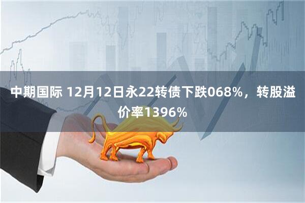 中期国际 12月12日永22转债下跌068%，转股溢价率1396%