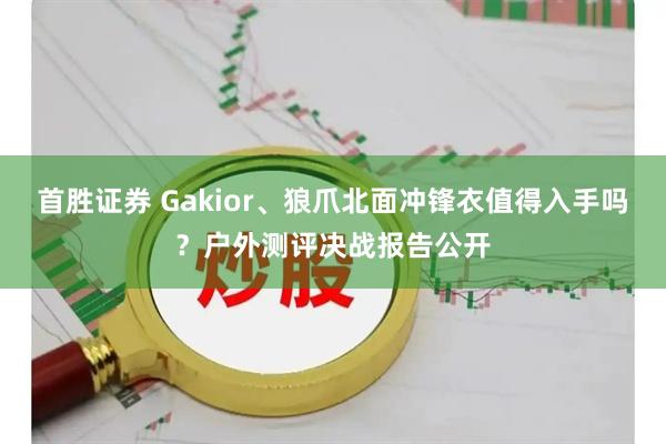 首胜证券 Gakior、狼爪北面冲锋衣值得入手吗？户外测评决战报告公开