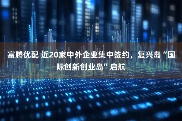 富腾优配 近20家中外企业集中签约，复兴岛“国际创新创业岛”启航