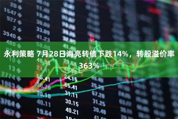 永利策略 7月28日海亮转债下跌14%，转股溢价率363%