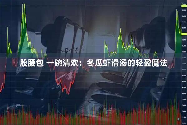 股腰包 一碗清欢：冬瓜虾滑汤的轻盈魔法