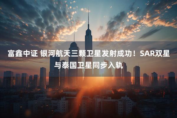 富鑫中证 银河航天三颗卫星发射成功！SAR双星与泰国卫星同步入轨